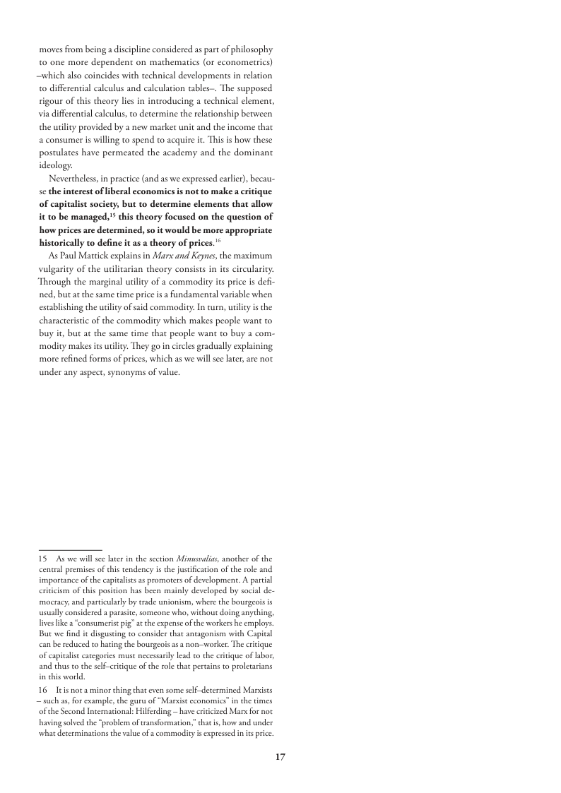 moves from beinga discipline considered as part of philosophy 0 one more dependent on mathematics (or economerrics) also coincides with technical developments in relation 0 differential calculus and calculation tables-. The supposed rigour of this theory lies in introducing a technical lement, via differential calculus, to determine the relationship between the uiliy provided by a new market unit and the income that a consumer s willing o spend to acquire it. This is how these postulates have permeated the academy and the dominant ideology. Nevertheless,  practice (and as we expressed carli), becau- beral economics is not to make a critique of capitalist society, but o determine elements that allow. it to be managed,  this theory focused on the question of how prices are determined, so it would be more appropriate historically to define it as a theory of prices.’*  As Paul Mactick explains in Mars and Keynes, the maximum vulgarity of the utilitarian theory consists in its circularity: Through the marginal uilty of a commodity ts price is defi- ned, but at the same time price is a fundamental variable when establishing the uilicy of said commodity: In curn, uriliy s the characteristic of the commodity which makes people want to buy i, but at the same time that people want t buy 2 com- modity makes its utilty:. They go in crcles gradually explaining more refined forms of prices, which as we willsee later are not under any aspect, synonyms of value.  se the interest of  15 As we will see later in the section Minusalias, another of the cental premises of this tendency is the ustification of the role and importance of the capialists a promorters of development. A partial criticism of this position has been mainly developed by socil de- mocracy,and particularly by trade unionism, where the bourgeoisis wsuall considered a parasite, someone who, without doing anything, lives ke a “consumeris pg” at the expense ofthe workers he cmploys. But we find it disguscing to consider that antagonism with Capical can be redusced to haing the bourgeois as 3 non-worker. The critique of capitalise categories must necessarly lead to the critique of labor, and thus to the self-critique of the role th pertains to proletarians i thic world.  16 Itis nota minor thing that even some slf-determined Marsists — such a5, for example, che gur of “Mar ofthe Second Intemasional: Hilferding — have critcized Marx fo not having solvd the “problem oftransformation, hat s, hove and under what determinations the value ofa commodity s expressed in s price.  ¢ cconomics”in the times  17 